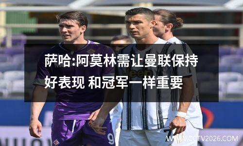 萨哈:阿莫林需让曼联保持好表现 和冠军一样重要