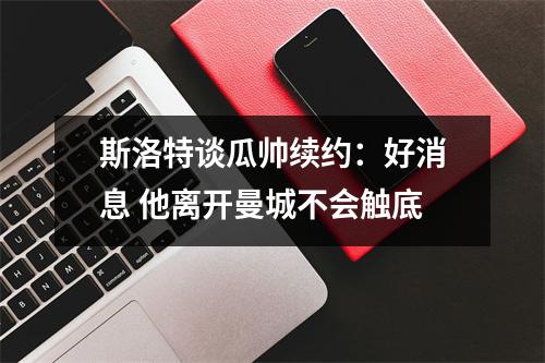 斯洛特谈瓜帅续约：好消息 他离开曼城不会触底