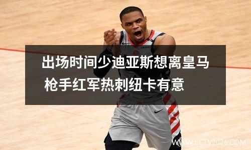 出场时间少迪亚斯想离皇马 枪手红军热刺纽卡有意
