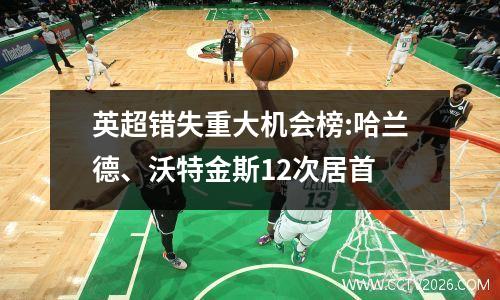 英超错失重大机会榜:哈兰德、沃特金斯12次居首