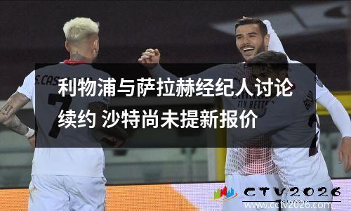 利物浦与萨拉赫经纪人讨论续约 沙特尚未提新报价