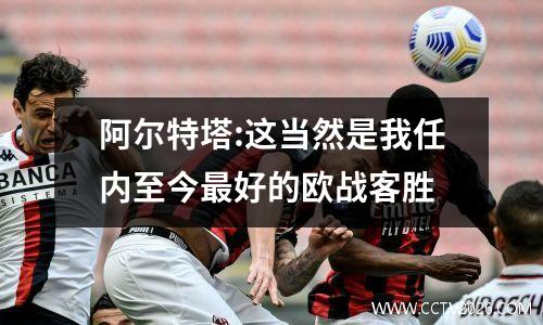 阿尔特塔:这当然是我任内至今最好的欧战客胜