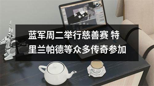 蓝军周二举行慈善赛 特里兰帕德等众多传奇参加