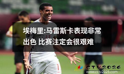 埃梅里:马雷斯卡表现非常出色 比赛注定会很艰难