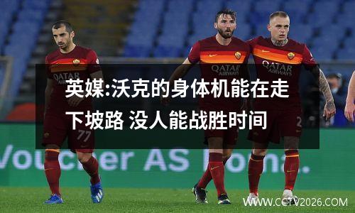 英媒:沃克的身体机能在走下坡路 没人能战胜时间