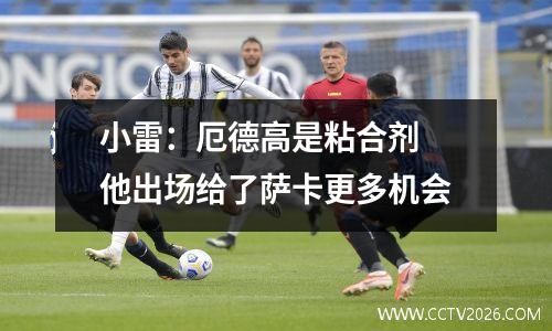 小雷：厄德高是粘合剂 他出场给了萨卡更多机会