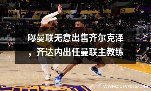 曝曼联无意出售齐尔克泽，齐达内出任曼联主教练