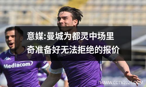 意媒:曼城为都灵中场里奇准备好无法拒绝的报价