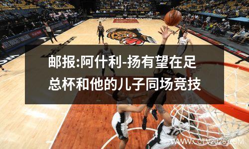 邮报:阿什利-扬有望在足总杯和他的儿子同场竞技