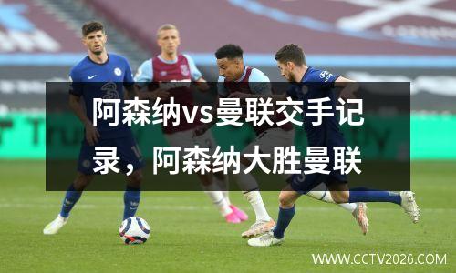 阿森纳vs曼联交手记录，阿森纳大胜曼联