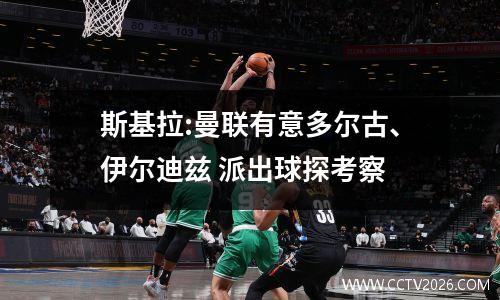 斯基拉:曼联有意多尔古、伊尔迪兹 派出球探考察