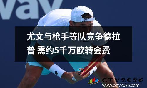 尤文与枪手等队竞争德拉普 需约5千万欧转会费