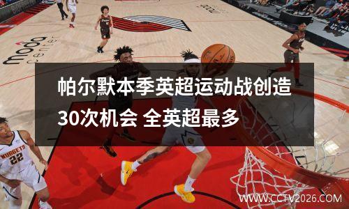 帕尔默本季英超运动战创造30次机会 全英超最多