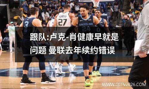 跟队:卢克-肖健康早就是问题 曼联去年续约错误