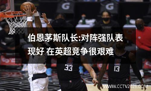 伯恩茅斯队长:对阵强队表现好 在英超竞争很艰难