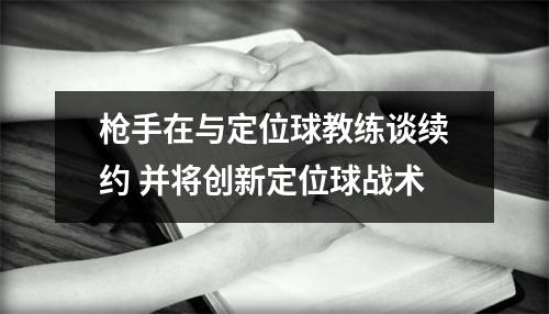 枪手在与定位球教练谈续约 并将创新定位球战术