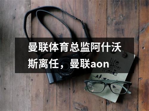 曼联体育总监阿什沃斯离任，曼联aon