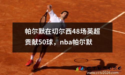 帕尔默在切尔西48场英超贡献50球，nba帕尔默