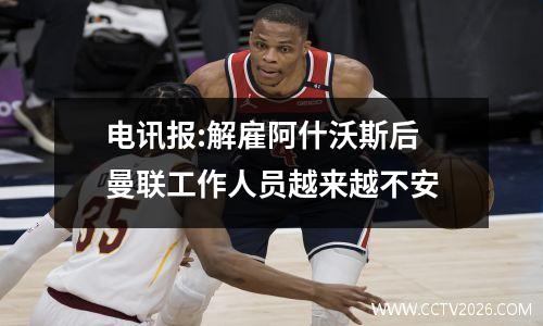 电讯报:解雇阿什沃斯后 曼联工作人员越来越不安