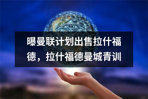 曝曼联计划出售拉什福德，拉什福德曼城青训