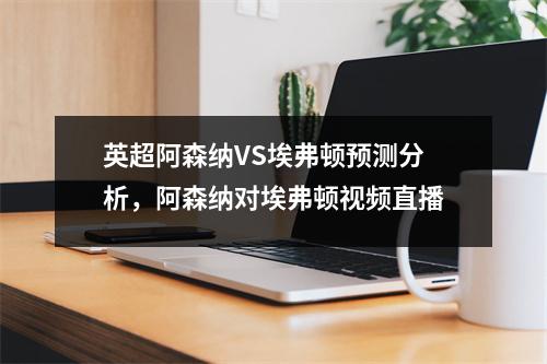 英超阿森纳VS埃弗顿预测分析，阿森纳对埃弗顿视频直播