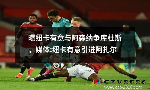 曝纽卡有意与阿森纳争库杜斯，媒体:纽卡有意引进阿扎尔