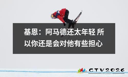基恩：阿马德还太年轻 所以你还是会对他有些担心