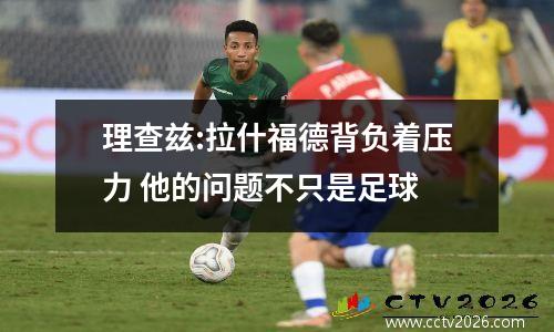 理查兹:拉什福德背负着压力 他的问题不只是足球