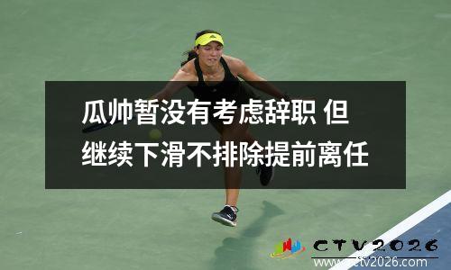 瓜帅暂没有考虑辞职 但继续下滑不排除提前离任
