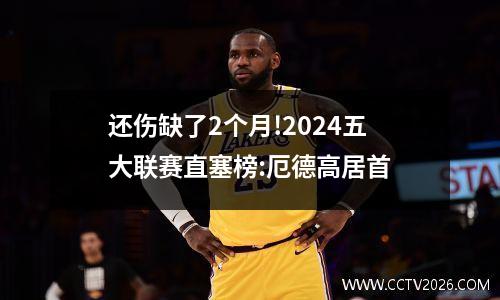 还伤缺了2个月!2024五大联赛直塞榜:厄德高居首
