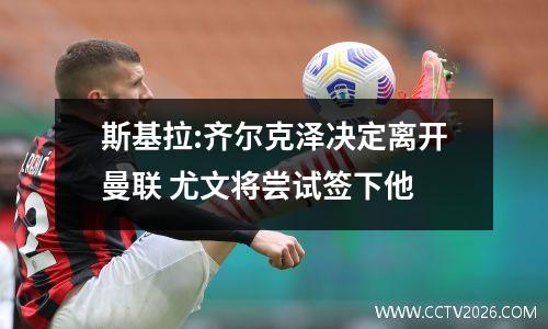 斯基拉:齐尔克泽决定离开曼联 尤文将尝试签下他