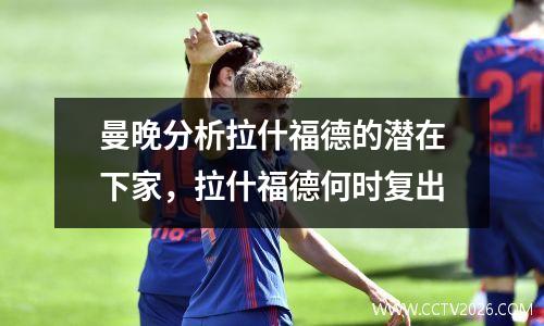 曼晚分析拉什福德的潜在下家，拉什福德何时复出