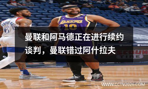 曼联和阿马德正在进行续约谈判，曼联错过阿什拉夫