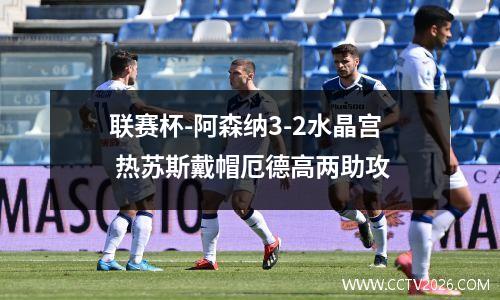 联赛杯-阿森纳3-2水晶宫 热苏斯戴帽厄德高两助攻