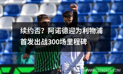 续约否？阿诺德迎为利物浦首发出战300场里程碑