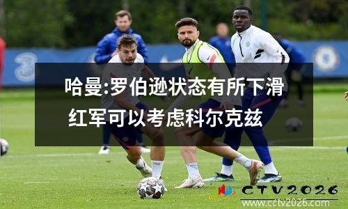 哈曼:罗伯逊状态有所下滑 红军可以考虑科尔克兹