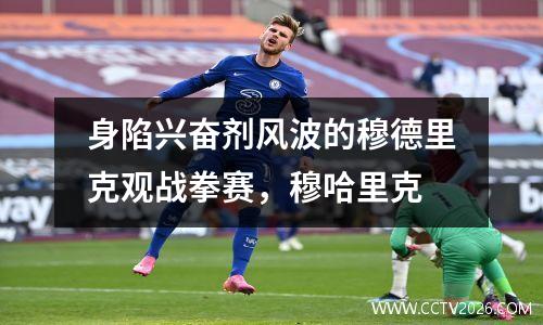 身陷兴奋剂风波的穆德里克观战拳赛，穆哈里克