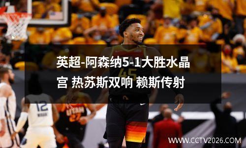 英超-阿森纳5-1大胜水晶宫 热苏斯双响 赖斯传射