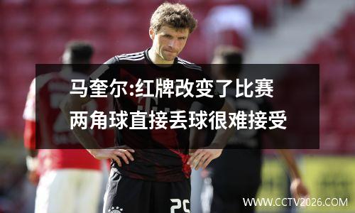 马奎尔:红牌改变了比赛 两角球直接丢球很难接受