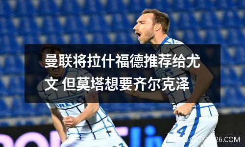 曼联将拉什福德推荐给尤文 但莫塔想要齐尔克泽