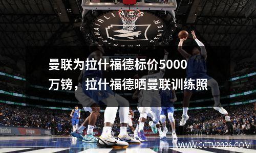 曼联为拉什福德标价5000万镑，拉什福德晒曼联训练照