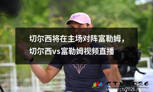 切尔西将在主场对阵富勒姆，切尔西vs富勒姆视频直播