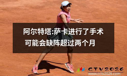 阿尔特塔:萨卡进行了手术 可能会缺阵超过两个月