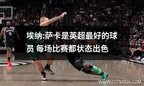 埃纳:萨卡是英超最好的球员 每场比赛都状态出色