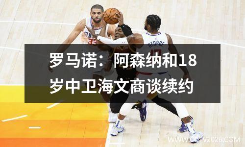 罗马诺：阿森纳和18岁中卫海文商谈续约