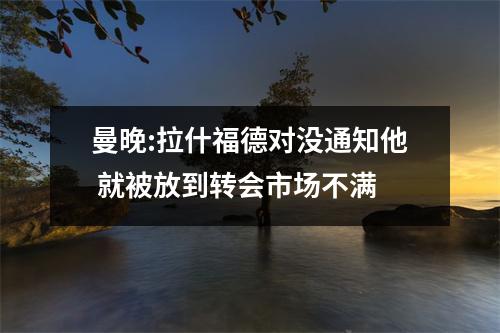 曼晚:拉什福德对没通知他 就被放到转会市场不满