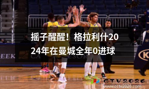 摇子醒醒！格拉利什2024年在曼城全年0进球
