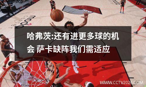 哈弗茨:还有进更多球的机会 萨卡缺阵我们需适应