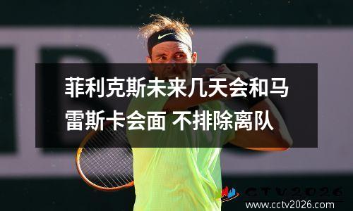 菲利克斯未来几天会和马雷斯卡会面 不排除离队