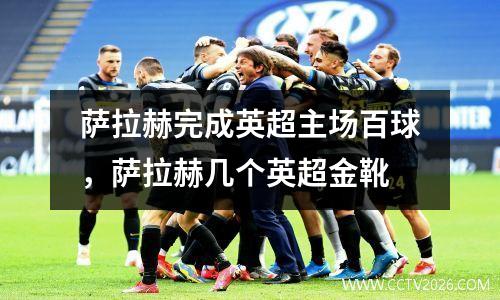 萨拉赫完成英超主场百球，萨拉赫几个英超金靴